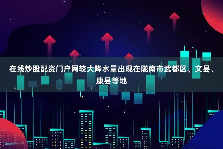 在线炒股配资门户网较大降水量出现在陇南市武都区、文县、康县等地