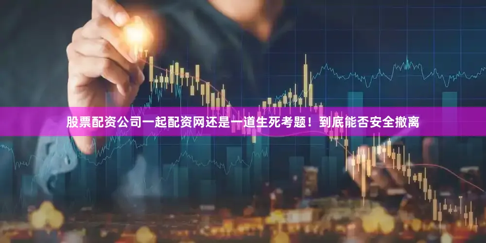 股票配资公司一起配资网还是一道生死考题！到底能否安全撤离