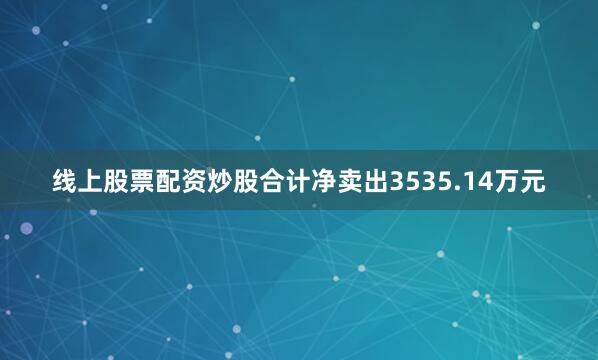 线上股票配资炒股合计净卖出3535.14万元
